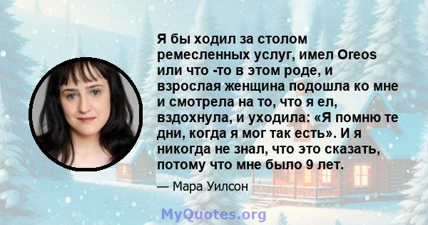 Я бы ходил за столом ремесленных услуг, имел Oreos или что -то в этом роде, и взрослая женщина подошла ко мне и смотрела на то, что я ел, вздохнула, и уходила: «Я помню те дни, когда я мог так есть». И я никогда не