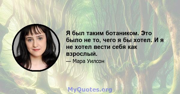 Я был таким ботаником. Это было не то, чего я бы хотел. И я не хотел вести себя как взрослый.