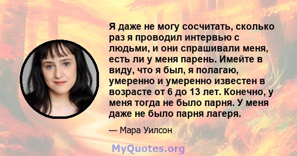 Я даже не могу сосчитать, сколько раз я проводил интервью с людьми, и они спрашивали меня, есть ли у меня парень. Имейте в виду, что я был, я полагаю, умеренно и умеренно известен в возрасте от 6 до 13 лет. Конечно, у