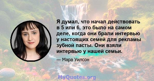 Я думал, что начал действовать в 5 или 6, это было на самом деле, когда они брали интервью у настоящих семей для рекламы зубной пасты. Они взяли интервью у нашей семьи.