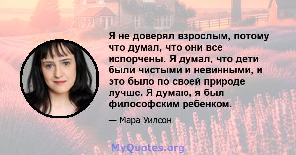 Я не доверял взрослым, потому что думал, что они все испорчены. Я думал, что дети были чистыми и невинными, и это было по своей природе лучше. Я думаю, я был философским ребенком.