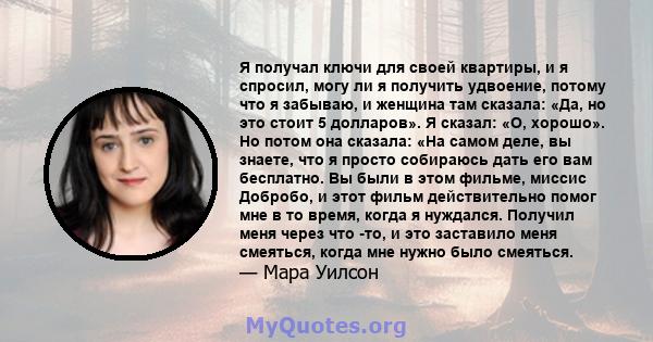 Я получал ключи для своей квартиры, и я спросил, могу ли я получить удвоение, потому что я забываю, и женщина там сказала: «Да, но это стоит 5 долларов». Я сказал: «О, хорошо». Но потом она сказала: «На самом деле, вы