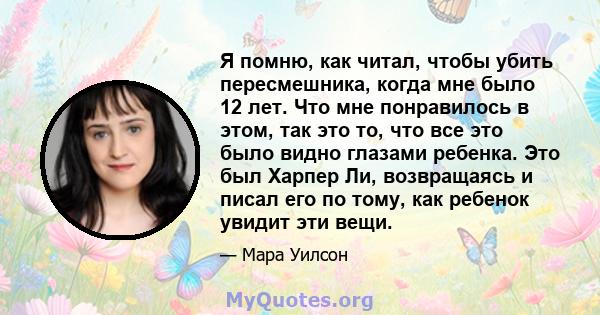 Я помню, как читал, чтобы убить пересмешника, когда мне было 12 лет. Что мне понравилось в этом, так это то, что все это было видно глазами ребенка. Это был Харпер Ли, возвращаясь и писал его по тому, как ребенок увидит 