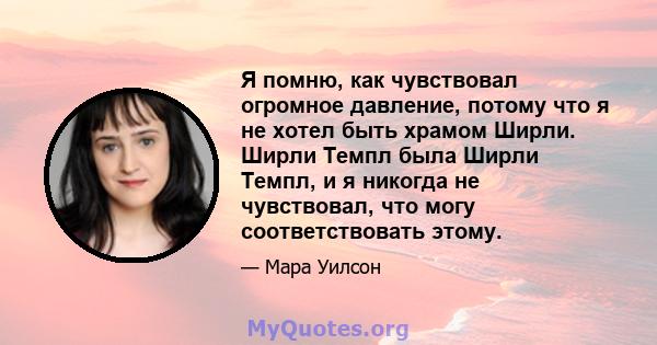 Я помню, как чувствовал огромное давление, потому что я не хотел быть храмом Ширли. Ширли Темпл была Ширли Темпл, и я никогда не чувствовал, что могу соответствовать этому.