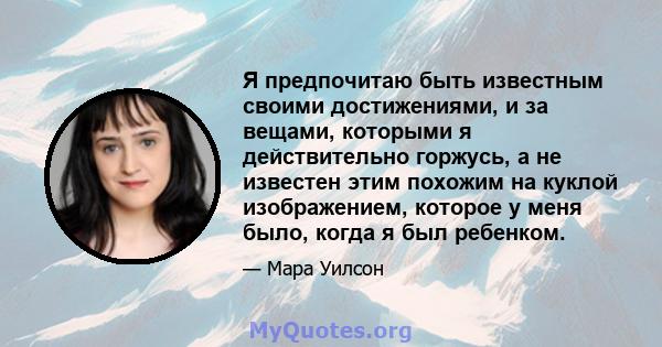 Я предпочитаю быть известным своими достижениями, и за вещами, которыми я действительно горжусь, а не известен этим похожим на куклой изображением, которое у меня было, когда я был ребенком.