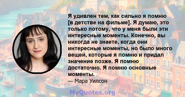 Я удивлен тем, как сильно я помню [в детстве на фильме]. Я думаю, это только потому, что у меня были эти интересные моменты. Конечно, вы никогда не знаете, когда они интересные моменты, но было много вещей, которые я