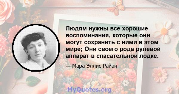 Людям нужны все хорошие воспоминания, которые они могут сохранить с ними в этом мире; Они своего рода рулевой аппарат в спасательной лодке.