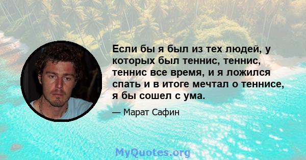 Если бы я был из тех людей, у которых был теннис, теннис, теннис все время, и я ложился спать и в итоге мечтал о теннисе, я бы сошел с ума.