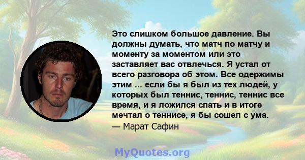 Это слишком большое давление. Вы должны думать, что матч по матчу и моменту за моментом или это заставляет вас отвлечься. Я устал от всего разговора об этом. Все одержимы этим ... если бы я был из тех людей, у которых