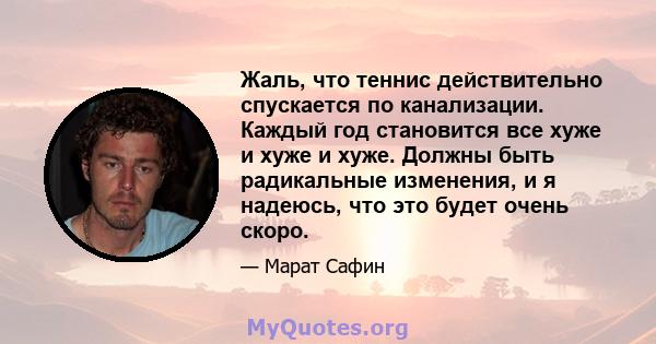 Жаль, что теннис действительно спускается по канализации. Каждый год становится все хуже и хуже и хуже. Должны быть радикальные изменения, и я надеюсь, что это будет очень скоро.