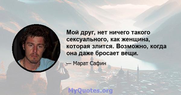 Мой друг, нет ничего такого сексуального, как женщина, которая злится. Возможно, когда она даже бросает вещи.