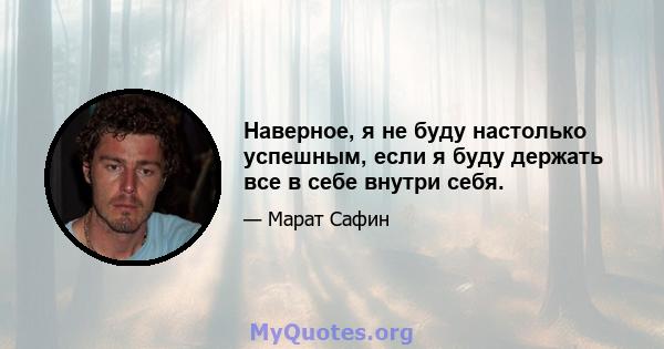 Наверное, я не буду настолько успешным, если я буду держать все в себе внутри себя.