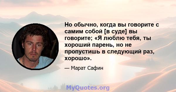 Но обычно, когда вы говорите с самим собой [в суде] вы говорите; «Я люблю тебя, ты хороший парень, но не пропустишь в следующий раз, хорошо».