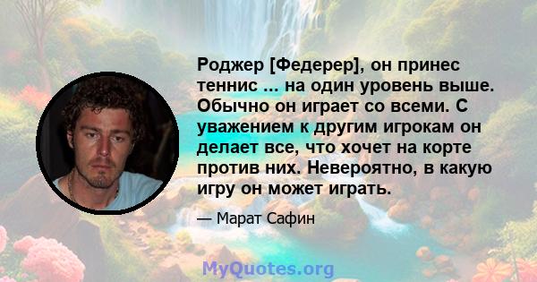 Роджер [Федерер], он принес теннис ... на один уровень выше. Обычно он играет со всеми. С уважением к другим игрокам он делает все, что хочет на корте против них. Невероятно, в какую игру он может играть.