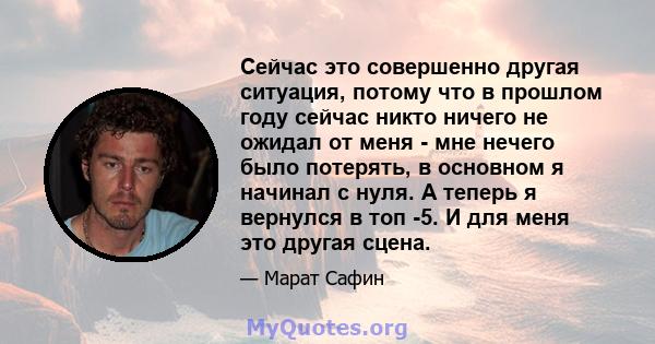 Сейчас это совершенно другая ситуация, потому что в прошлом году сейчас никто ничего не ожидал от меня - мне нечего было потерять, в основном я начинал с нуля. А теперь я вернулся в топ -5. И для меня это другая сцена.