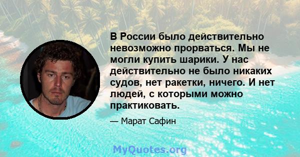 В России было действительно невозможно прорваться. Мы не могли купить шарики. У нас действительно не было никаких судов, нет ракетки, ничего. И нет людей, с которыми можно практиковать.