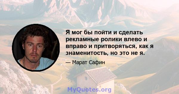 Я мог бы пойти и сделать рекламные ролики влево и вправо и притворяться, как я знаменитость, но это не я.