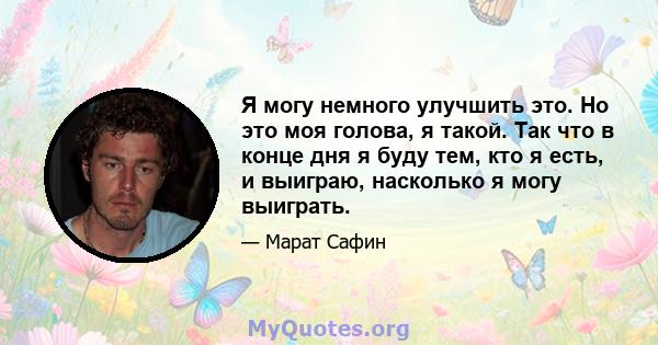 Я могу немного улучшить это. Но это моя голова, я такой. Так что в конце дня я буду тем, кто я есть, и выиграю, насколько я могу выиграть.