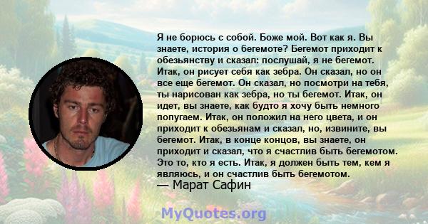 Я не борюсь с собой. Боже мой. Вот как я. Вы знаете, история о бегемоте? Бегемот приходит к обезьянству и сказал: послушай, я не бегемот. Итак, он рисует себя как зебра. Он сказал, но он все еще бегемот. Он сказал, но