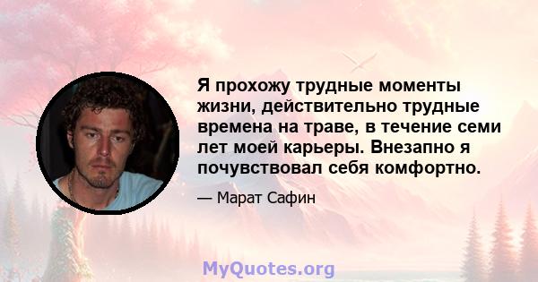 Я прохожу трудные моменты жизни, действительно трудные времена на траве, в течение семи лет моей карьеры. Внезапно я почувствовал себя комфортно.