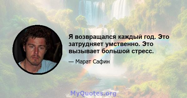 Я возвращался каждый год. Это затрудняет умственно. Это вызывает большой стресс.