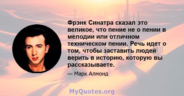 Фрэнк Синатра сказал это великое, что пение не о пении в мелодии или отличном техническом пении. Речь идет о том, чтобы заставить людей верить в историю, которую вы рассказываете.