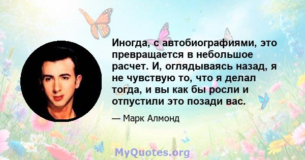 Иногда, с автобиографиями, это превращается в небольшое расчет. И, оглядываясь назад, я не чувствую то, что я делал тогда, и вы как бы росли и отпустили это позади вас.