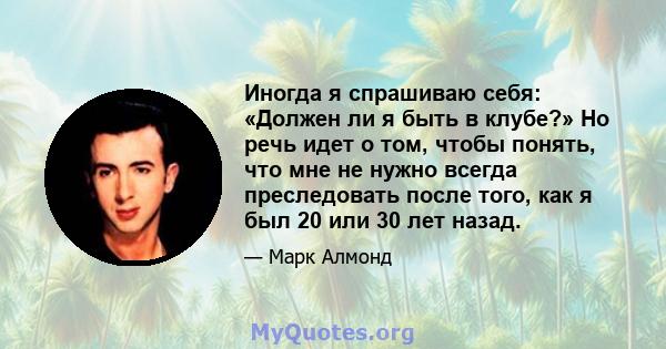 Иногда я спрашиваю себя: «Должен ли я быть в клубе?» Но речь идет о том, чтобы понять, что мне не нужно всегда преследовать после того, как я был 20 или 30 лет назад.