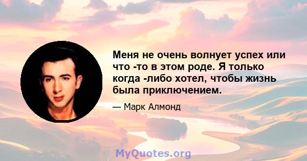 Меня не очень волнует успех или что -то в этом роде. Я только когда -либо хотел, чтобы жизнь была приключением.