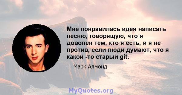 Мне понравилась идея написать песню, говорящую, что я доволен тем, кто я есть, и я не против, если люди думают, что я какой -то старый git.