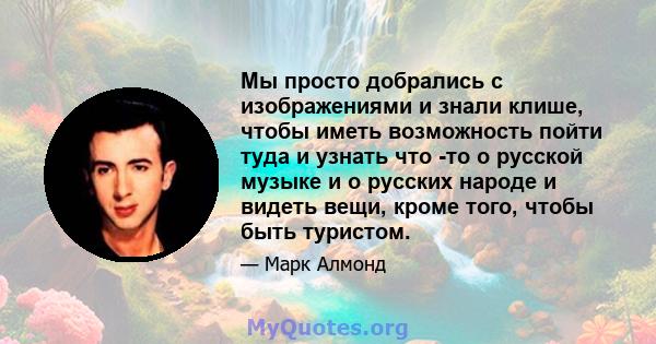 Мы просто добрались с изображениями и знали клише, чтобы иметь возможность пойти туда и узнать что -то о русской музыке и о русских народе и видеть вещи, кроме того, чтобы быть туристом.