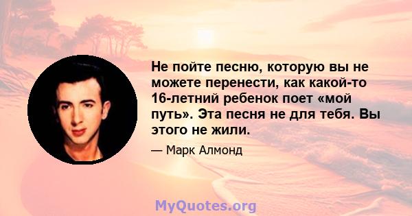 Не пойте песню, которую вы не можете перенести, как какой-то 16-летний ребенок поет «мой путь». Эта песня не для тебя. Вы этого не жили.