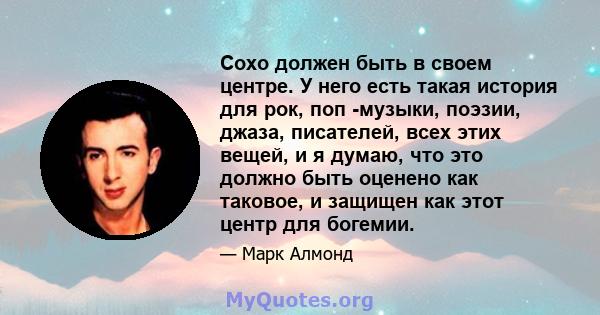 Сохо должен быть в своем центре. У него есть такая история для рок, поп -музыки, поэзии, джаза, писателей, всех этих вещей, и я думаю, что это должно быть оценено как таковое, и защищен как этот центр для богемии.