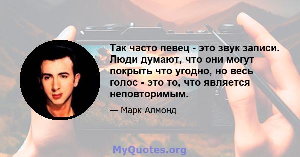 Так часто певец - это звук записи. Люди думают, что они могут покрыть что угодно, но весь голос - это то, что является неповторимым.