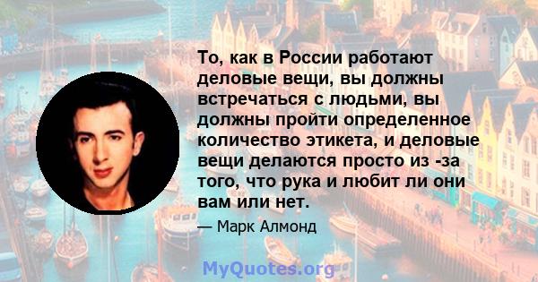 То, как в России работают деловые вещи, вы должны встречаться с людьми, вы должны пройти определенное количество этикета, и деловые вещи делаются просто из -за того, что рука и любит ли они вам или нет.