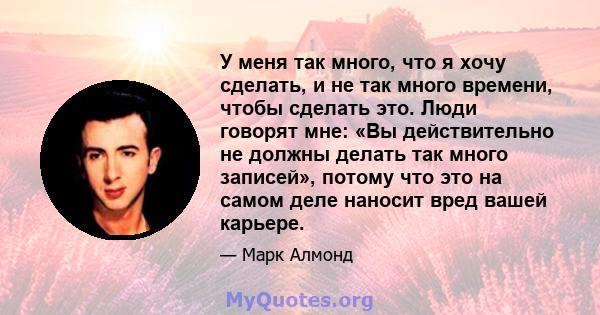 У меня так много, что я хочу сделать, и не так много времени, чтобы сделать это. Люди говорят мне: «Вы действительно не должны делать так много записей», потому что это на самом деле наносит вред вашей карьере.