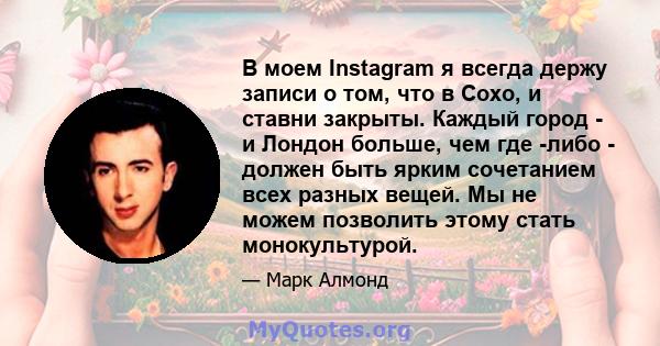 В моем Instagram я всегда держу записи о том, что в Сохо, и ставни закрыты. Каждый город - и Лондон больше, чем где -либо - должен быть ярким сочетанием всех разных вещей. Мы не можем позволить этому стать монокультурой.