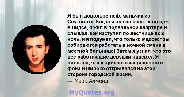 Я был довольно неф, мальчик из Саутпорта. Когда я пошел в арт -колледж в Лидсе, я жил в подвальной квартире и слышал, как наступил по лестнице всю ночь, и я подумал, что только медсестры собираются работать в ночной