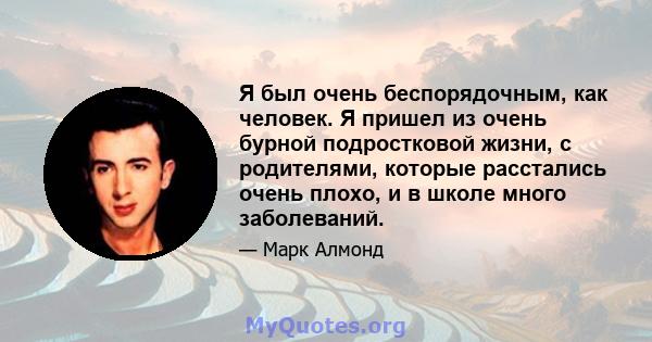 Я был очень беспорядочным, как человек. Я пришел из очень бурной подростковой жизни, с родителями, которые расстались очень плохо, и в школе много заболеваний.