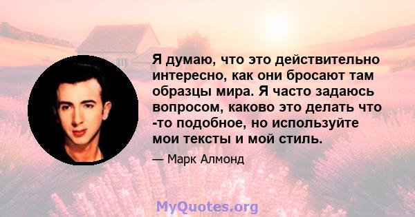 Я думаю, что это действительно интересно, как они бросают там образцы мира. Я часто задаюсь вопросом, каково это делать что -то подобное, но используйте мои тексты и мой стиль.