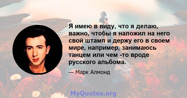 Я имею в виду, что я делаю, важно, чтобы я наложил на него свой штамп и держу его в своем мире, например, занимаюсь танцем или чем -то вроде русского альбома.