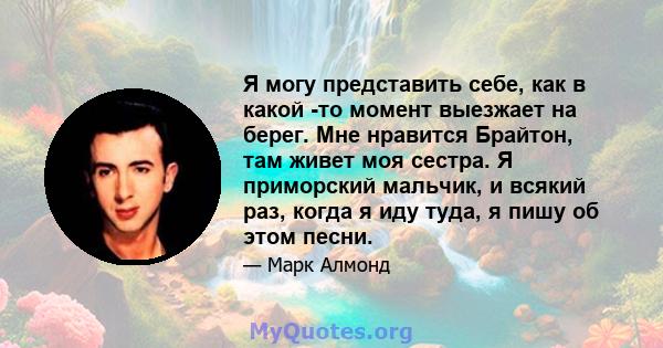 Я могу представить себе, как в какой -то момент выезжает на берег. Мне нравится Брайтон, там живет моя сестра. Я приморский мальчик, и всякий раз, когда я иду туда, я пишу об этом песни.