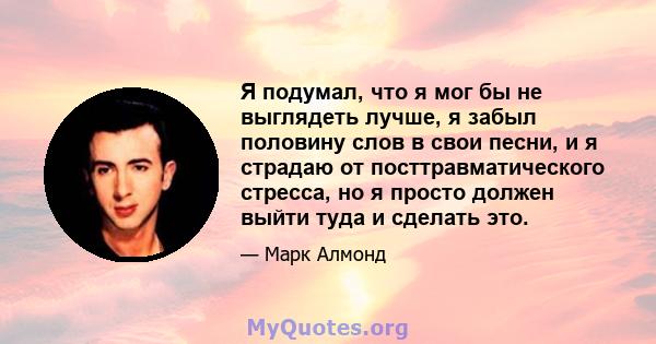 Я подумал, что я мог бы не выглядеть лучше, я забыл половину слов в свои песни, и я страдаю от посттравматического стресса, но я просто должен выйти туда и сделать это.