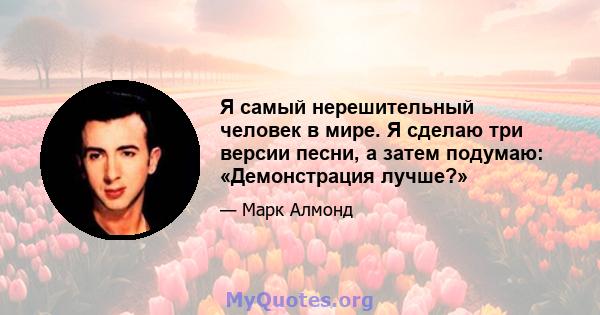 Я самый нерешительный человек в мире. Я сделаю три версии песни, а затем подумаю: «Демонстрация лучше?»