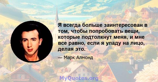 Я всегда больше заинтересован в том, чтобы попробовать вещи, которые подтолкнут меня, и мне все равно, если я упаду на лицо, делая это.