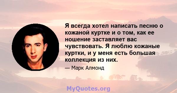 Я всегда хотел написать песню о кожаной куртке и о том, как ее ношение заставляет вас чувствовать. Я люблю кожаные куртки, и у меня есть большая коллекция из них.