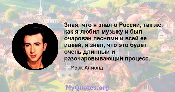 Зная, что я знал о России, так же, как я любил музыку и был очарован песнями и всей ее идеей, я знал, что это будет очень длинный и разочаровывающий процесс.