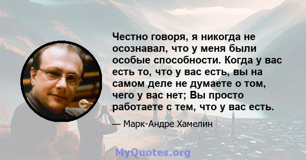 Честно говоря, я никогда не осознавал, что у меня были особые способности. Когда у вас есть то, что у вас есть, вы на самом деле не думаете о том, чего у вас нет; Вы просто работаете с тем, что у вас есть.