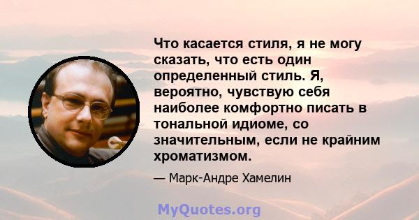 Что касается стиля, я не могу сказать, что есть один определенный стиль. Я, вероятно, чувствую себя наиболее комфортно писать в тональной идиоме, со значительным, если не крайним хроматизмом.