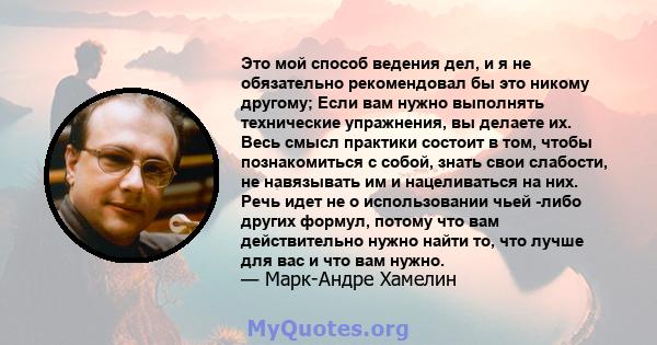 Это мой способ ведения дел, и я не обязательно рекомендовал бы это никому другому; Если вам нужно выполнять технические упражнения, вы делаете их. Весь смысл практики состоит в том, чтобы познакомиться с собой, знать